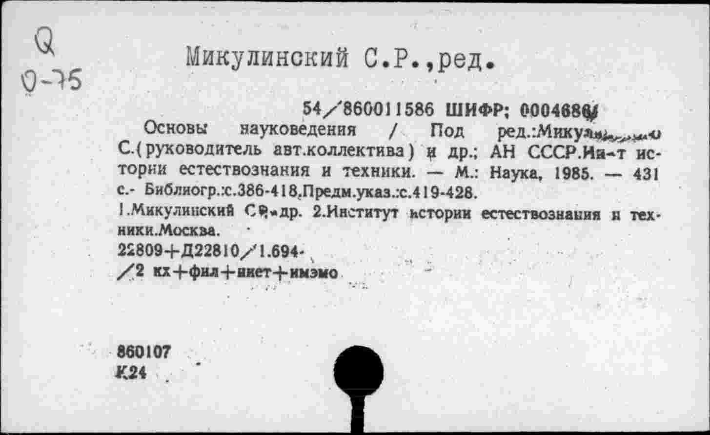 ﻿а
0^5
Микулинский С.Р.,ред.
54/860011586 ШИФР; 000468^
Основы науковедения / Под ред.:Микулл>^^о С.(руководитель авт.коллектива) ц др.; АН СССР.Иа-т истории естествознания и техники. — М.: Наука, 1985. — 431 с.- Библиогр.:с.386-418.Предм.указ.:с.419-428.
1 .Микулииский СЧ»др. 2.Институт истории естествознания я тех-ники.Москва.
22809+Д22810х'1.694-.
/2 кх4-фил-Ьяиет-|-имэмо
860107 К24 .	'